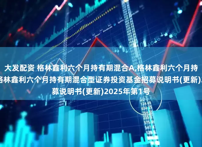 大发配资 格林鑫利六个月持有期混合A,格林鑫利六个月持有期混合C: 格林鑫利六个月持有期混合型证券投资基金招募说明书(更新)2025年第1号