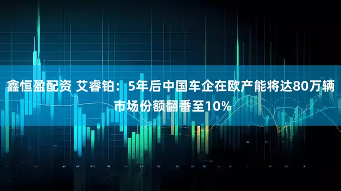 鑫恒盈配资 艾睿铂：5年后中国车企在欧产能将达80万辆 市场份额翻番至10%