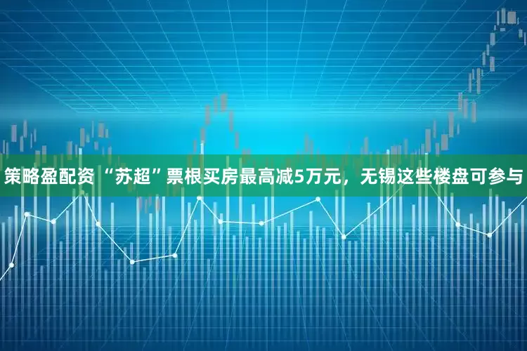 策略盈配资 “苏超”票根买房最高减5万元，无锡这些楼盘可参与