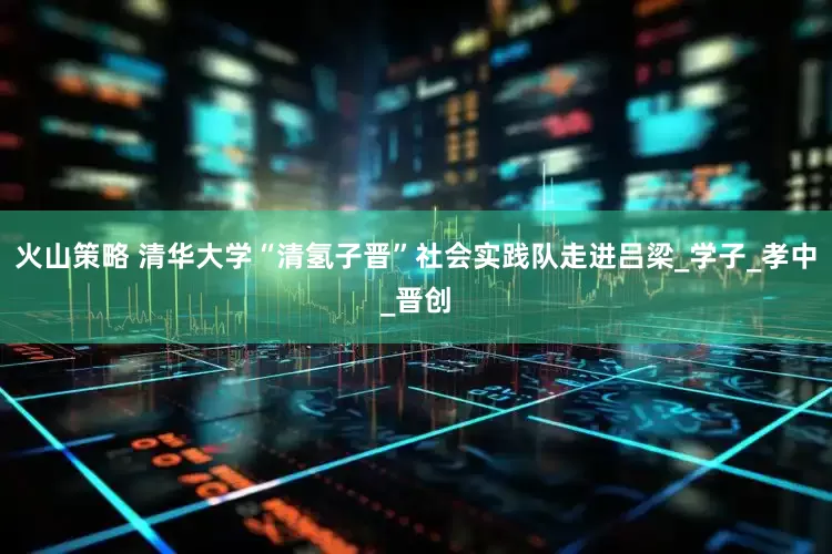 火山策略 清华大学“清氢子晋”社会实践队走进吕梁_学子_孝中_晋创