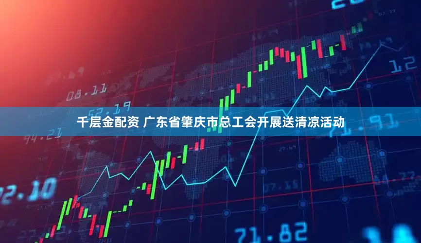 千层金配资 广东省肇庆市总工会开展送清凉活动