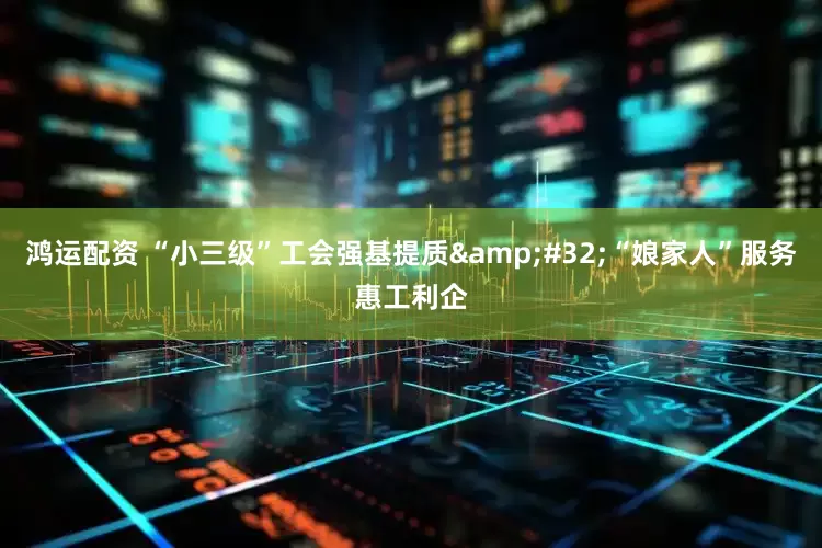 鸿运配资 “小三级”工会强基提质&#32;“娘家人”服务惠工利企