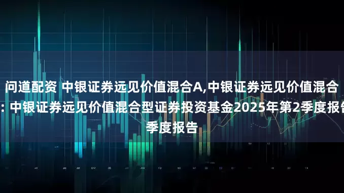 问道配资 中银证券远见价值混合A,中银证券远见价值混合C: 中银证券远见价值混合型证券投资基金2025年第2季度报告