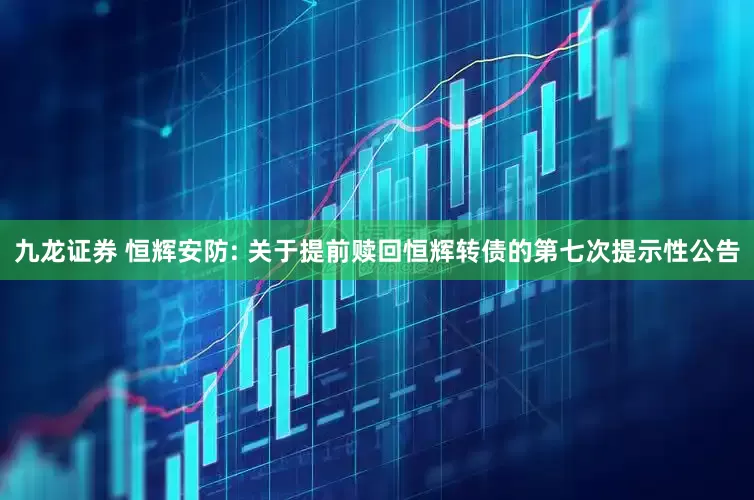 九龙证券 恒辉安防: 关于提前赎回恒辉转债的第七次提示性公告
