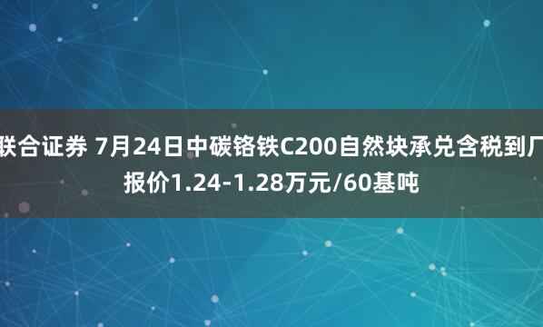 联合证券 7月24日中碳铬铁C200自然块承兑含税到厂报价1.24-1.28万元/60基吨