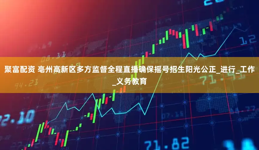 聚富配资 亳州高新区多方监督全程直播确保摇号招生阳光公正_进行_工作_义务教育