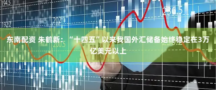东南配资 朱鹤新：“十四五”以来我国外汇储备始终稳定在3万亿美元以上
