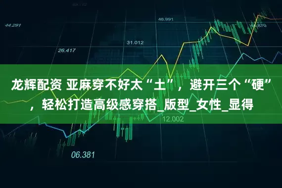 龙辉配资 亚麻穿不好太“土”，避开三个“硬”，轻松打造高级感穿搭_版型_女性_显得