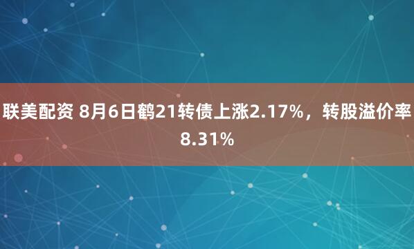 联美配资 8月6日鹤21转债上涨2.17%，转股溢价率8.31%
