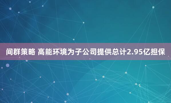 间群策略 高能环境为子公司提供总计2.95亿担保