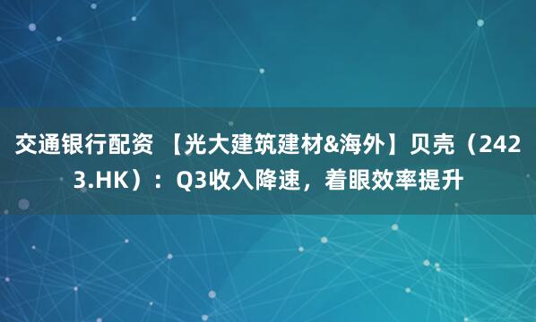 交通银行配资 【光大建筑建材&海外】贝壳（2423.HK）：Q3收入降速，着眼效率提升