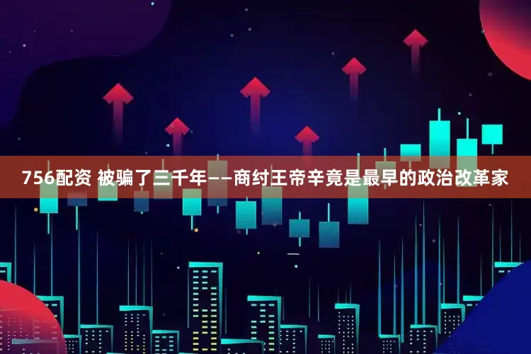 756配资 被骗了三千年——商纣王帝辛竟是最早的政治改革家