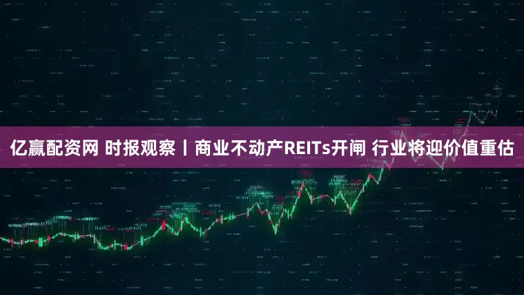 亿赢配资网 时报观察丨商业不动产REITs开闸 行业将迎价值重估
