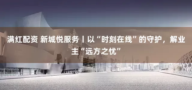 满红配资 新城悦服务丨以“时刻在线”的守护，解业主“远方之忧”