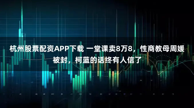 杭州股票配资APP下载 一堂课卖8万8，性商教母周媛被封，柯蓝的话终有人信了