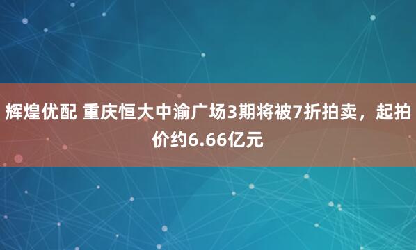 辉煌优配 重庆恒大中渝广场3期将被7折拍卖,起拍价约6.66亿元
