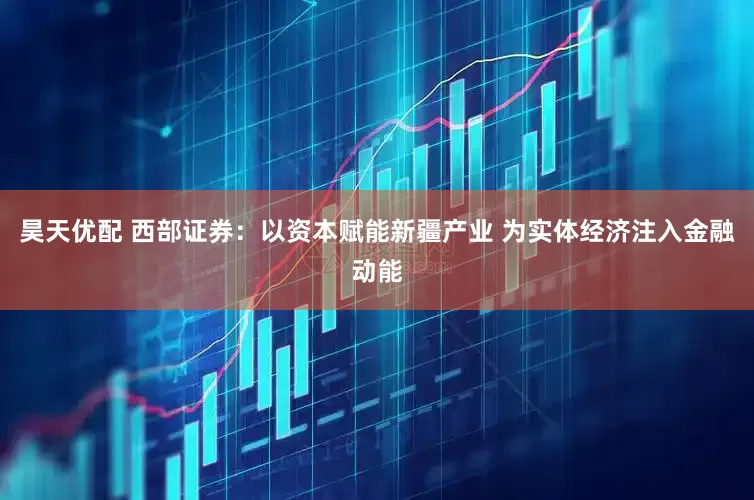 昊天优配 西部证券：以资本赋能新疆产业 为实体经济注入金融动能