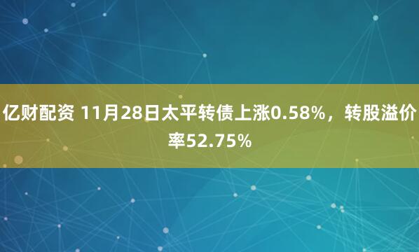 亿财配资 11月28日太平转债上涨0.58%，转股溢价率52.75%